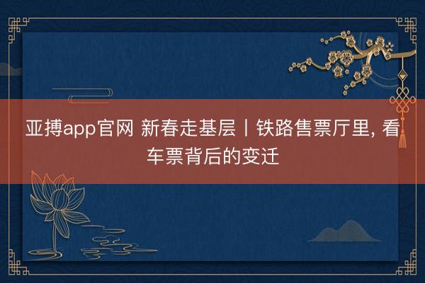 亚搏app官网 新春走基层丨铁路售票厅里， 看车票背后的变迁
