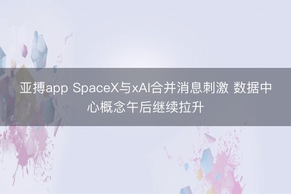 亚搏app SpaceX与xAI合并消息刺激 数据中心概念午后继续拉升