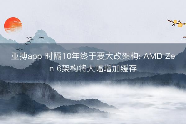 亚搏app 时隔10年终于要大改架构: AMD Zen 6架构将大幅增加缓存