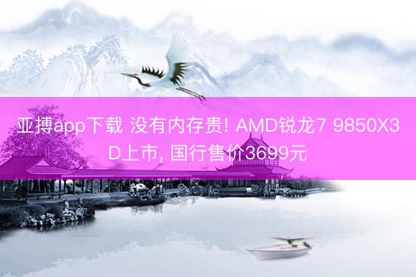 亚搏app下载 没有内存贵! AMD锐龙7 9850X3D上市， 国行售价3699元