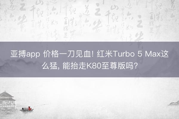 亚搏app 价格一刀见血! 红米Turbo 5 Max这么猛, 能抬走K80至尊版吗?