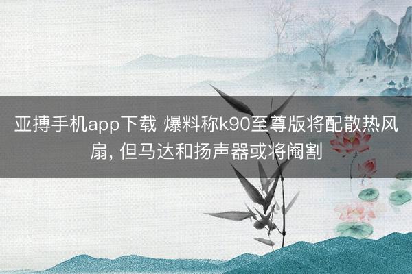 亚搏手机app下载 爆料称k90至尊版将配散热风扇， 但马达和扬声器或将阉割