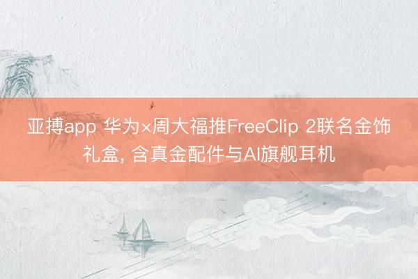 亚搏app 华为×周大福推FreeClip 2联名金饰礼盒, 含真金配件与AI旗舰耳机