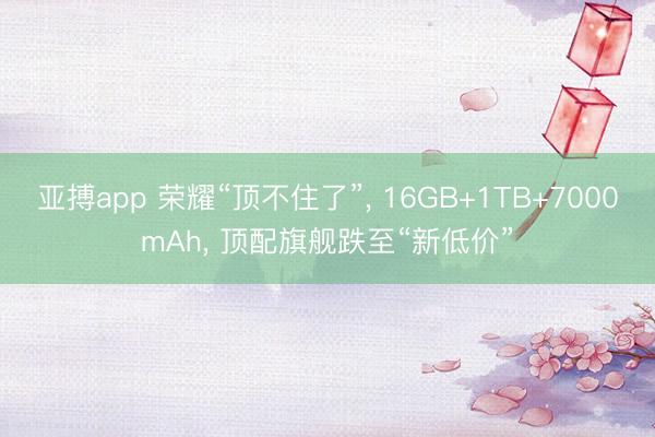 亚搏app 荣耀“顶不住了”, 16GB+1TB+7000mAh, 顶配旗舰跌至“新低价”