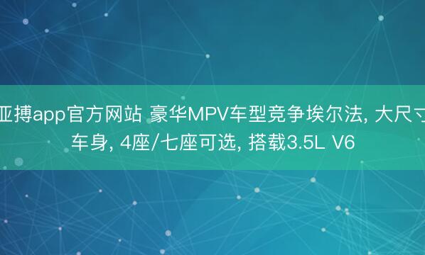 亚搏app官方网站 豪华MPV车型竞争埃尔法， 大尺寸车身， 4座/七座可选， 搭载3.5L V6