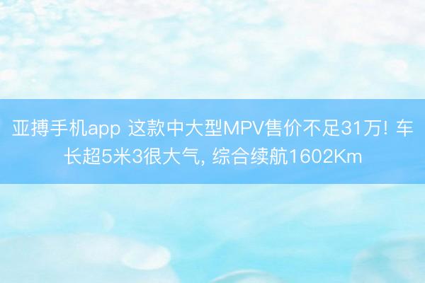 亚搏手机app 这款中大型MPV售价不足31万! 车长超5米3很大气， 综合续航1602Km