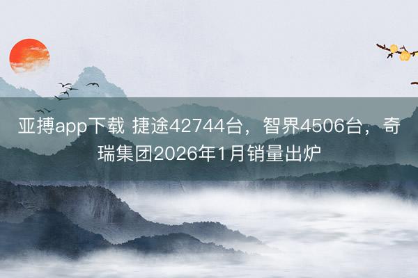 亚搏app下载 捷途42744台，智界4506台，奇瑞集团2026年1月销量出炉