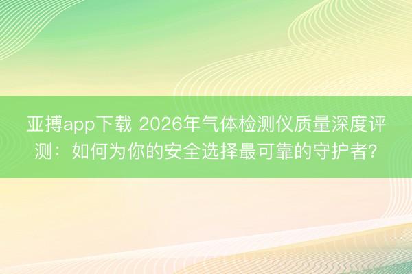 亚搏app下载 2026年气体检测仪质量深度评测：如何为你的安全选择最可靠的守护者？