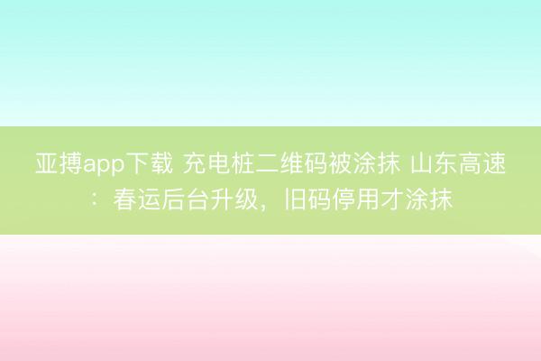 亚搏app下载 充电桩二维码被涂抹 山东高速：春运后台升级，旧码停用才涂抹