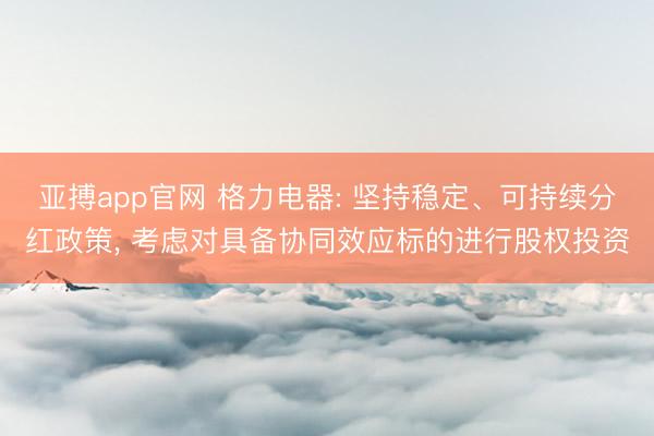 亚搏app官网 格力电器: 坚持稳定、可持续分红政策， 考虑对具备协同效应标的进行股权投资