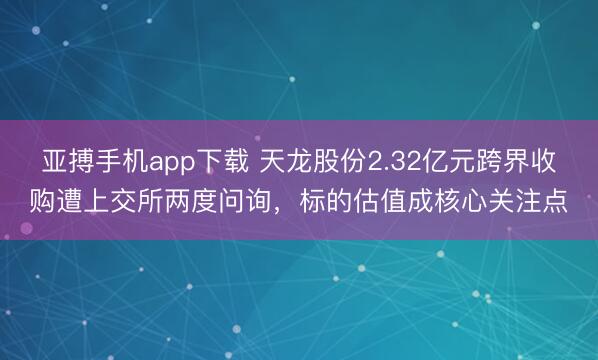 亚搏手机app下载 天龙股份2.32亿元跨界收购遭上交所两度问询，标的估值成核心关注点