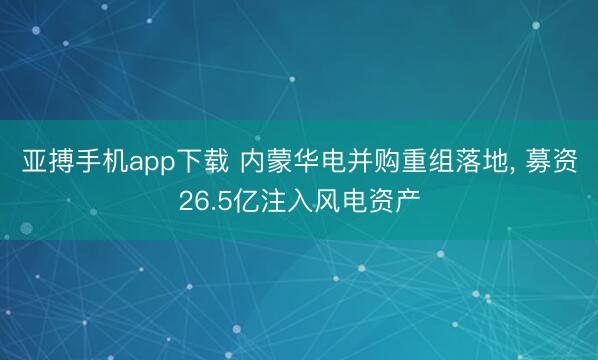 亚搏手机app下载 内蒙华电并购重组落地, 募资26.5亿注入风电资产