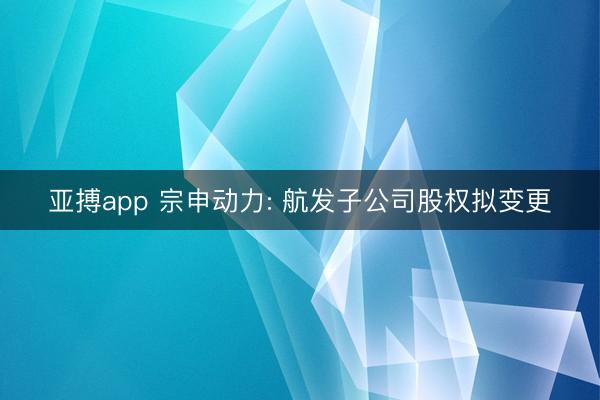 亚搏app 宗申动力: 航发子公司股权拟变更