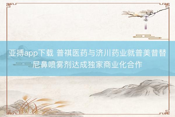 亚搏app下载 普祺医药与济川药业就普美昔替尼鼻喷雾剂达成独家商业化合作