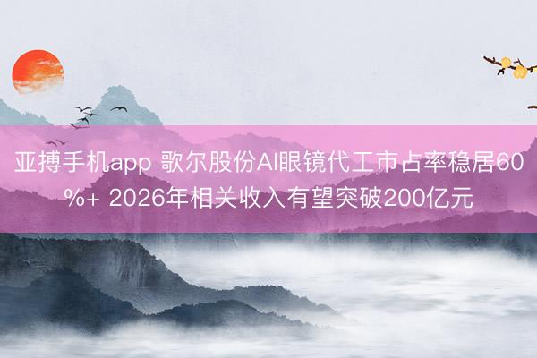 亚搏手机app 歌尔股份AI眼镜代工市占率稳居60%+ 2026年相关收入有望突破200亿元