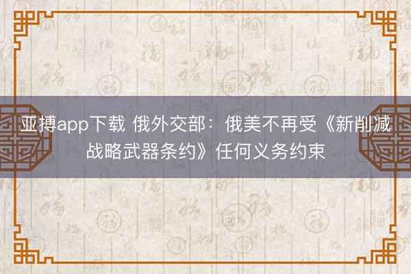 亚搏app下载 俄外交部:俄美不再受《新削减战略武器条约》任何义务约束