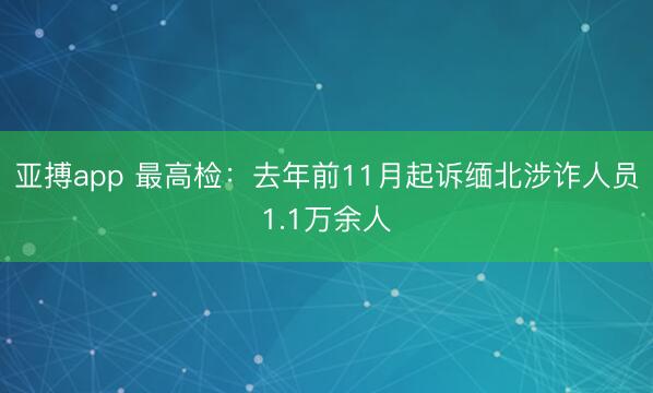 亚搏app 最高检：去年前11月起诉缅北涉诈人员1.1万余人