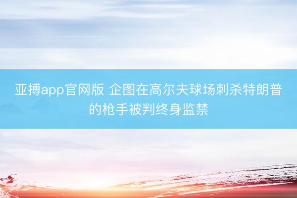 亚搏app官网版 企图在高尔夫球场刺杀特朗普的枪手被判终身监禁