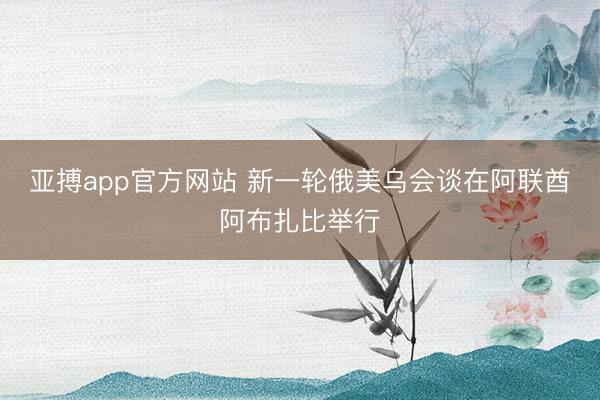 亚搏app官方网站 新一轮俄美乌会谈在阿联酋阿布扎比举行