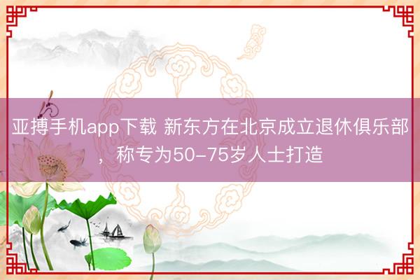 亚搏手机app下载 新东方在北京成立退休俱乐部,称专为50-75岁人士打造