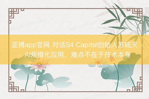 亚搏app官网 对话S4 Capital创始人苏铭天：AI规模化应用，难点不在于技术本身