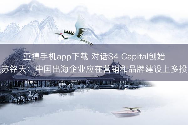 亚搏手机app下载 对话S4 Capital创始人苏铭天：中国出海企业应在营销和品牌建设上多投入