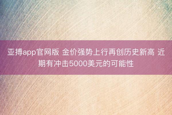 亚搏app官网版 金价强势上行再创历史新高 近期有冲击5000美元的可能性