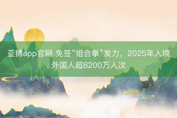 亚搏app官网 免签“组合拳”发力,2025年入境外国人超8200万人次