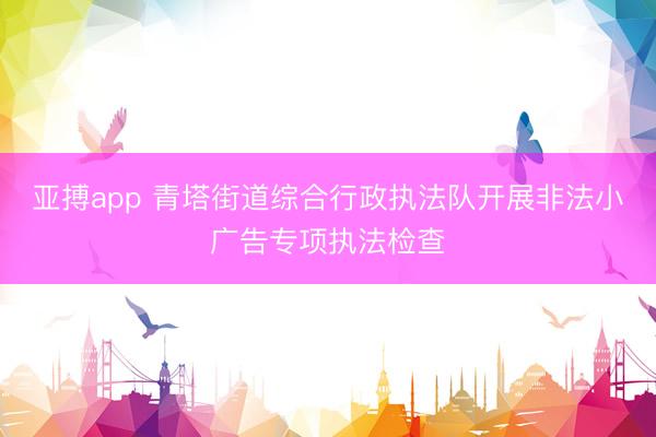 亚搏app 青塔街道综合行政执法队开展非法小广告专项执法检查