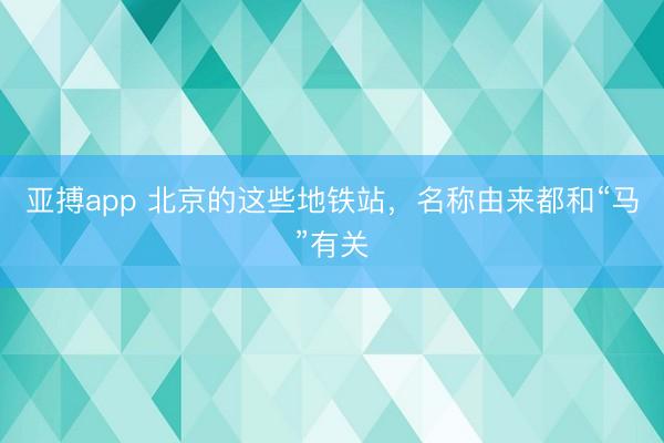 亚搏app 北京的这些地铁站，名称由来都和“马”有关