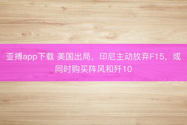 亚搏app下载 美国出局，印尼主动放弃F15，或同时购买阵风和歼10