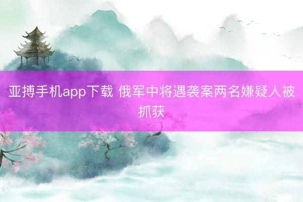 亚搏手机app下载 俄军中将遇袭案两名嫌疑人被抓获