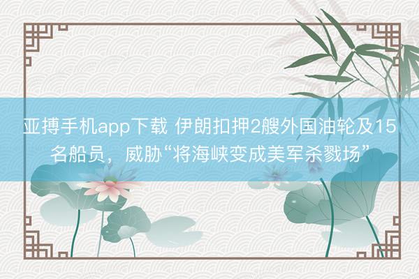 亚搏手机app下载 伊朗扣押2艘外国油轮及15名船员，威胁“将海峡变成美军杀戮场”