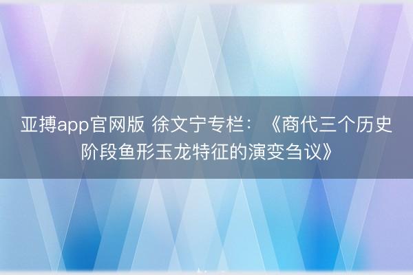 亚搏app官网版 徐文宁专栏：《商代三个历史阶段鱼形玉龙特征的演变刍议》