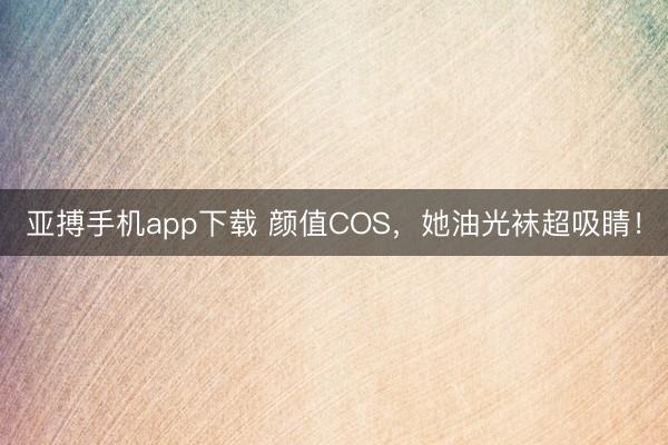 亚搏手机app下载 颜值COS，她油光袜超吸睛！