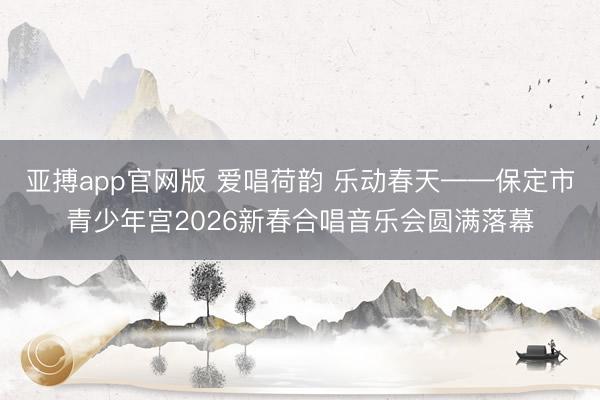 亚搏app官网版 爱唱荷韵 乐动春天——保定市青少年宫2026新春合唱音乐会圆满落幕