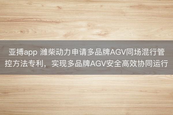 亚搏app 潍柴动力申请多品牌AGV同场混行管控方法专利，实现多品牌AGV安全高效协同运行