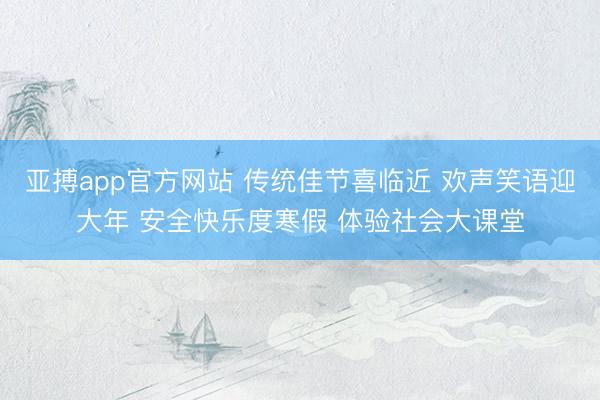 亚搏app官方网站 传统佳节喜临近 欢声笑语迎大年 安全快乐度寒假 体验社会大课堂