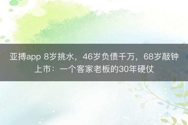 亚搏app 8岁挑水，46岁负债千万，68岁敲钟上市：一个客家老板的30年硬仗