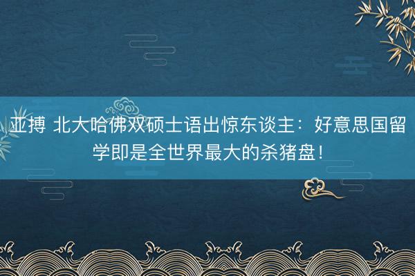 亚搏 北大哈佛双硕士语出惊东谈主：好意思国留学即是全世界最大的杀猪盘！