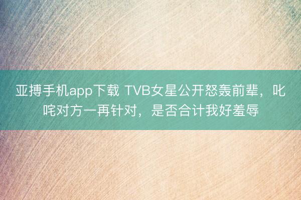 亚搏手机app下载 TVB女星公开怒轰前辈，叱咤对方一再针对，是否合计我好羞辱