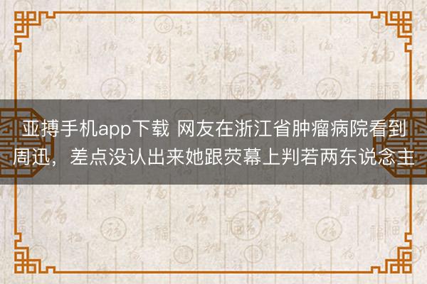 亚搏手机app下载 网友在浙江省肿瘤病院看到周迅，差点没认出来她跟荧幕上判若两东说念主