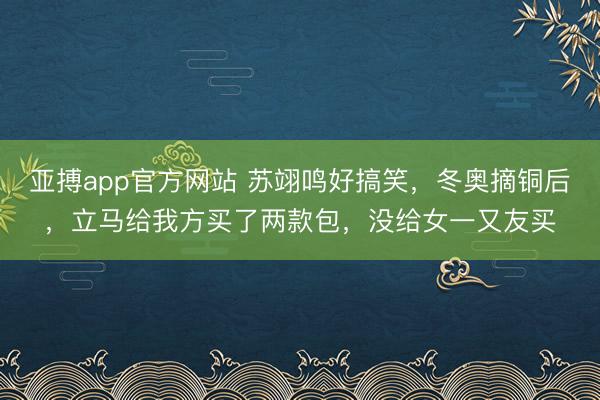 亚搏app官方网站 苏翊鸣好搞笑,冬奥摘铜后,立马给我方买了两款包,没给女一又友买