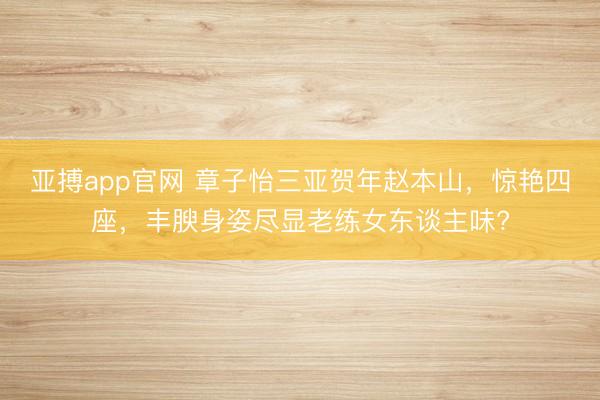 亚搏app官网 章子怡三亚贺年赵本山，惊艳四座，丰腴身姿尽显老练女东谈主味?