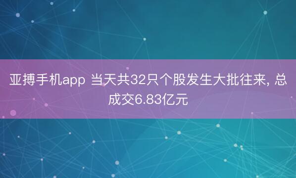 亚搏手机app 当天共32只个股发生大批往来， 总成交6.83亿元