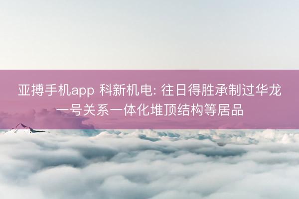 亚搏手机app 科新机电: 往日得胜承制过华龙一号关系一体化堆顶结构等居品
