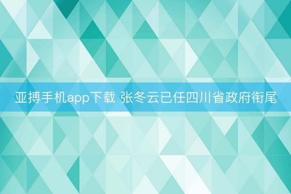 亚搏手机app下载 张冬云已任四川省政府衔尾