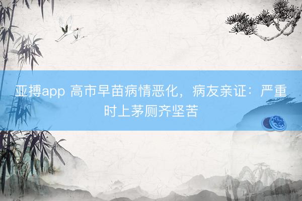 亚搏app 高市早苗病情恶化，病友亲证：严重时上茅厕齐坚苦