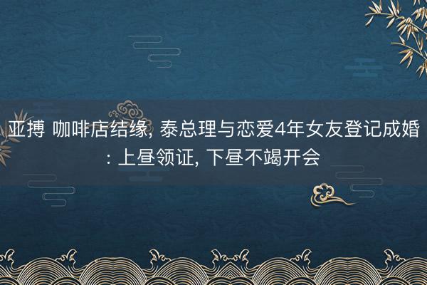 亚搏 咖啡店结缘， 泰总理与恋爱4年女友登记成婚: 上昼领证， 下昼不竭开会