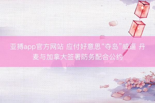 亚搏app官方网站 应付好意思“夺岛”威逼 丹麦与加拿大签署防务配合公约